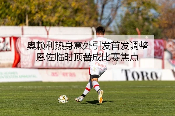 奥赖利热身意外引发首发调整 恩佐临时顶替成比赛焦点